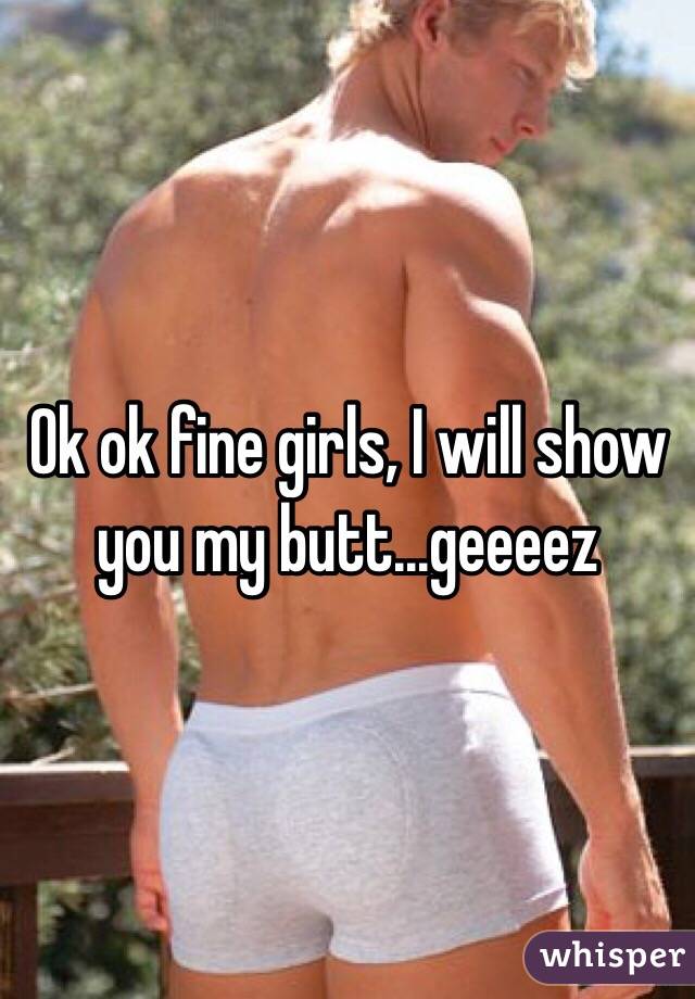 Ok ok fine girls, I will show you my butt...geeeez