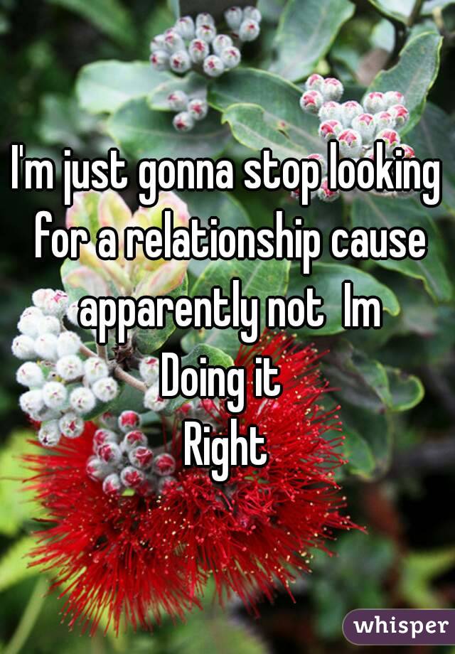 I'm just gonna stop looking for a relationship cause apparently not  Im
Doing it 
Right