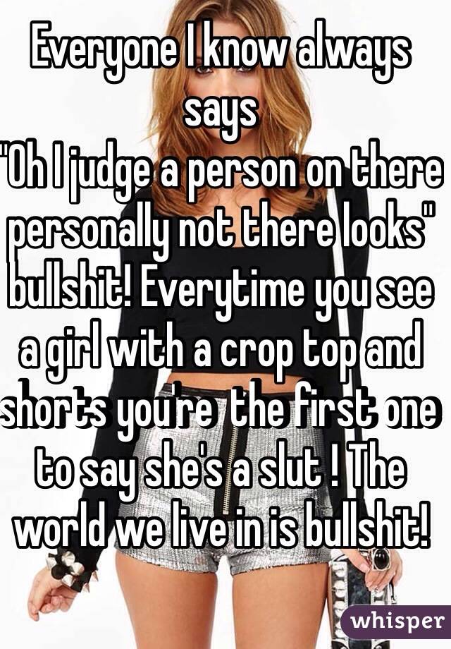 Everyone I know always says 
"Oh I judge a person on there personally not there looks" bullshit! Everytime you see a girl with a crop top and shorts you're  the first one to say she's a slut ! The world we live in is bullshit!