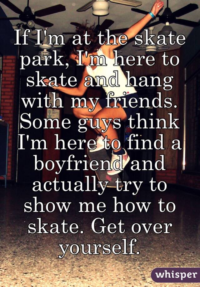 If I'm at the skate park, I'm here to skate and hang with my friends. Some guys think I'm here to find a boyfriend and actually try to show me how to skate. Get over yourself.