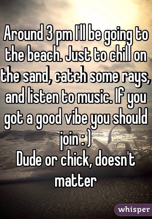 Around 3 pm I'll be going to the beach. Just to chill on the sand, catch some rays, and listen to music. If you got a good vibe you should join : ) 
Dude or chick, doesn't matter 