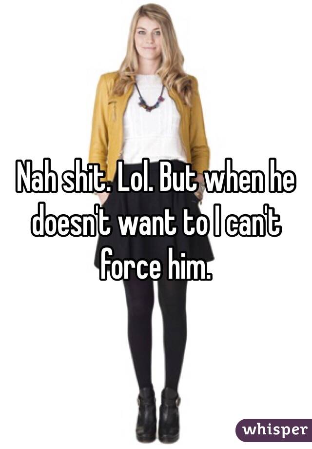 Nah shit. Lol. But when he doesn't want to I can't force him. 