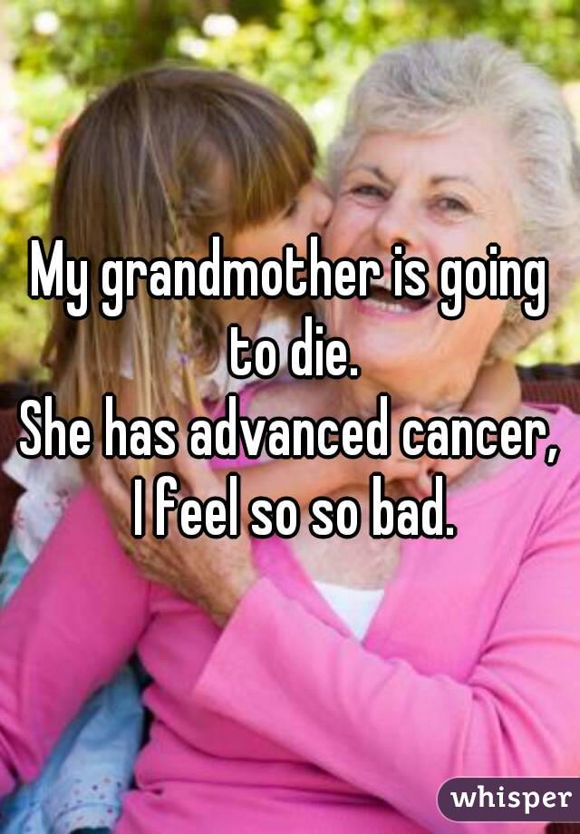 My grandmother is going to die.
She has advanced cancer, I feel so so bad.