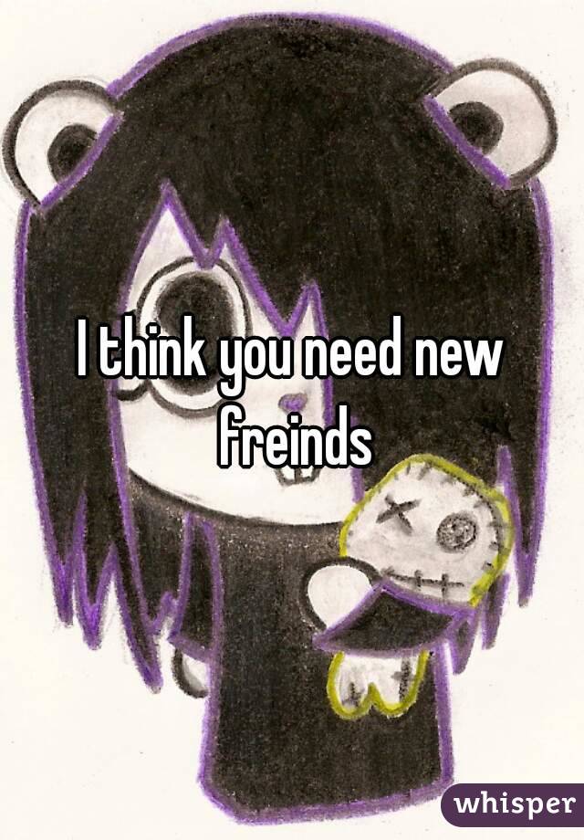 I think you need new freinds