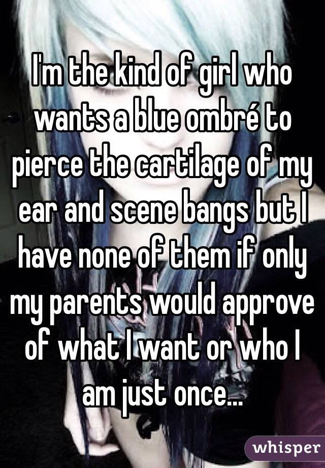 I'm the kind of girl who wants a blue ombré to pierce the cartilage of my ear and scene bangs but I have none of them if only my parents would approve of what I want or who I am just once...