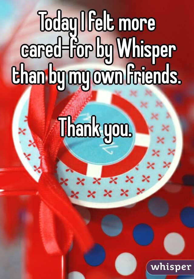 Today I felt more cared-for by Whisper than by my own friends. 

Thank you. 