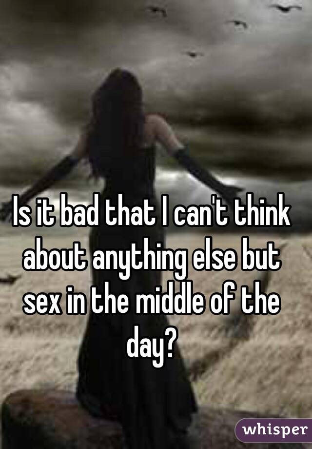 Is it bad that I can't think about anything else but sex in the middle of the day? 