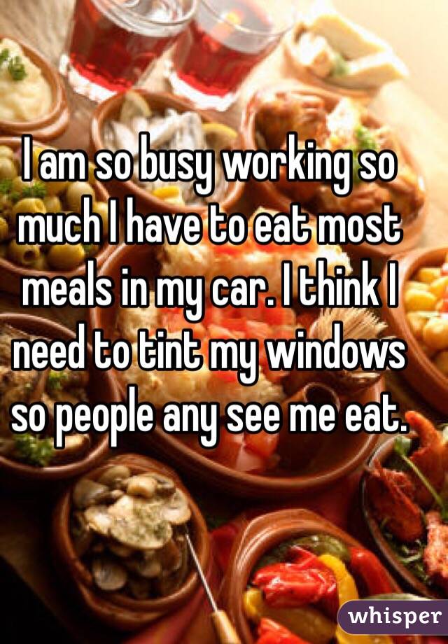 I am so busy working so much I have to eat most meals in my car. I think I need to tint my windows so people any see me eat.