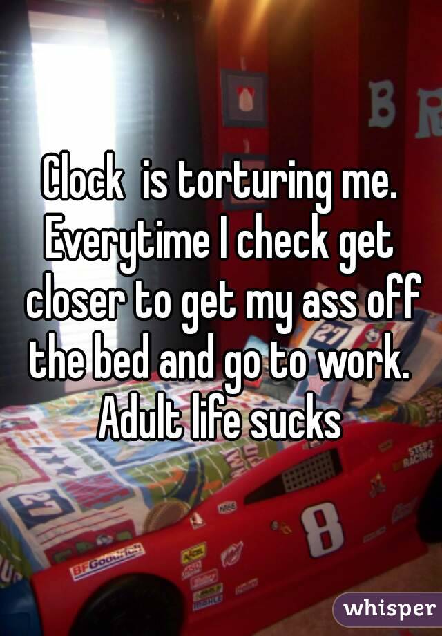 Clock  is torturing me.
Everytime I check get closer to get my ass off the bed and go to work. 
Adult life sucks