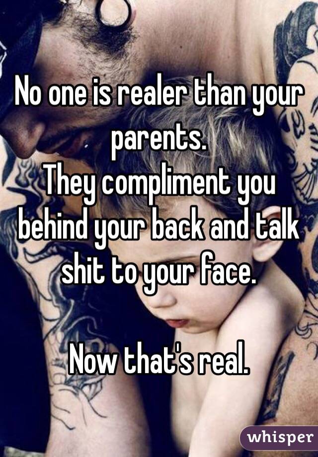 No one is realer than your parents.
They compliment you behind your back and talk shit to your face.

Now that's real. 