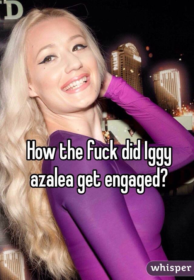 How the fuck did Iggy azalea get engaged?