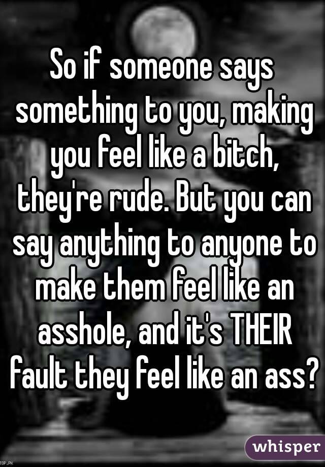 So if someone says something to you, making you feel like a bitch, they're rude. But you can say anything to anyone to make them feel like an asshole, and it's THEIR fault they feel like an ass?