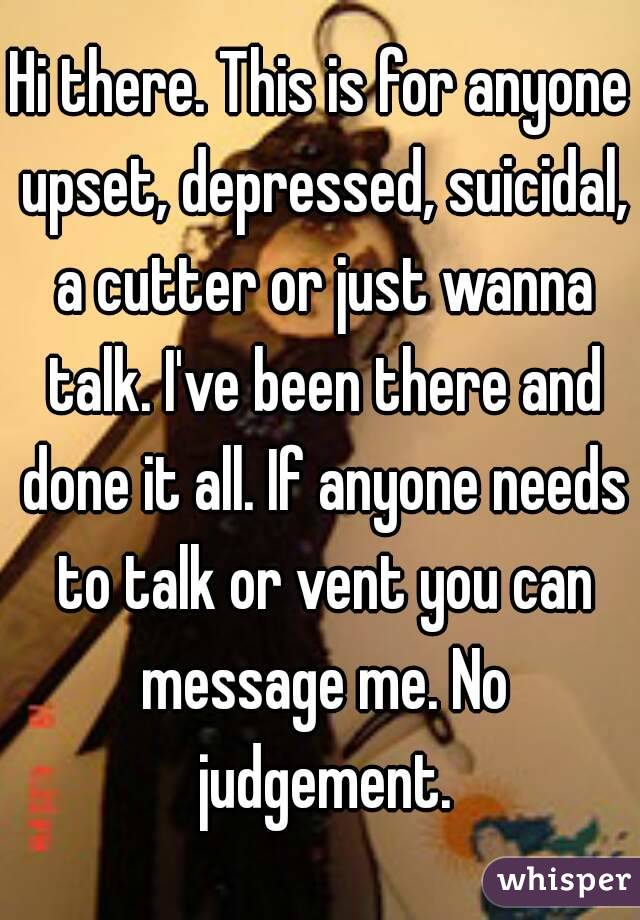 Hi there. This is for anyone upset, depressed, suicidal, a cutter or just wanna talk. I've been there and done it all. If anyone needs to talk or vent you can message me. No judgement.
