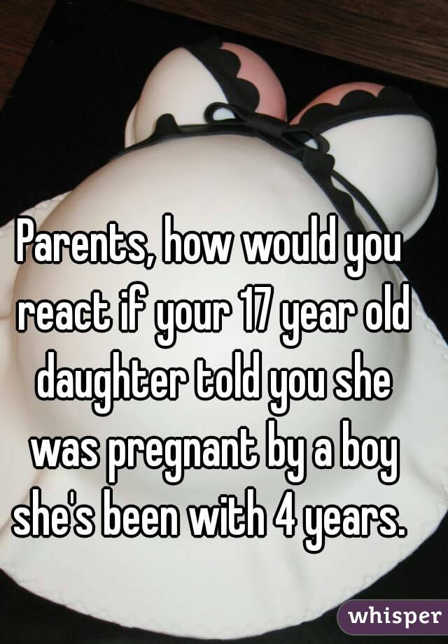 Parents, how would you react if your 17 year old daughter told you she was pregnant by a boy she's been with 4 years. 