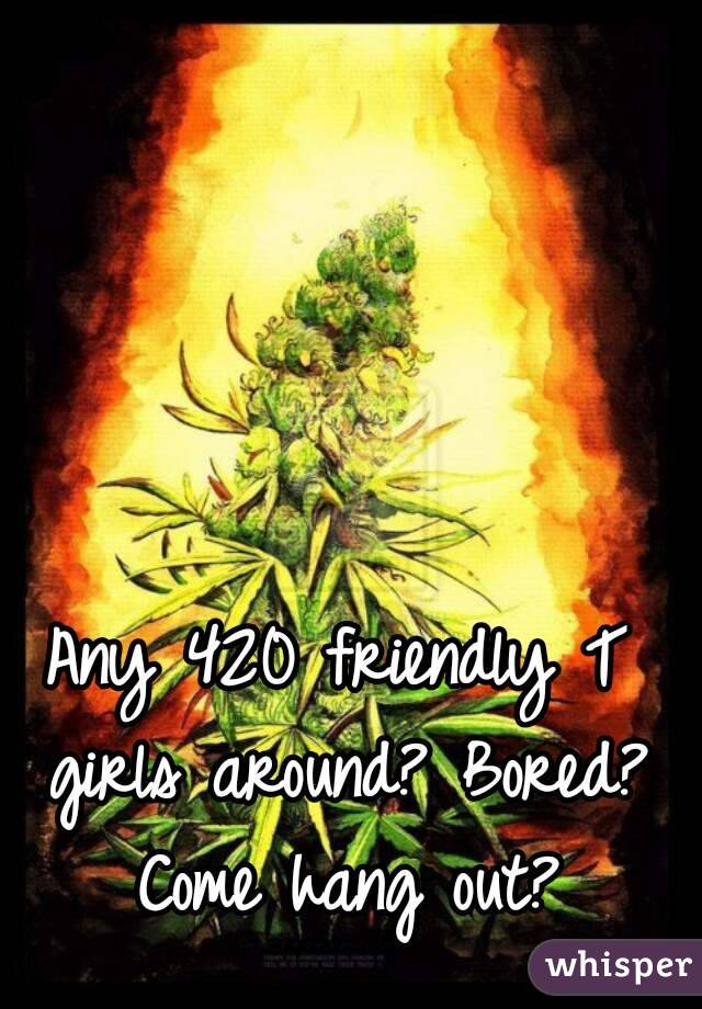 Any 420 friendly T girls around? Bored? Come hang out?