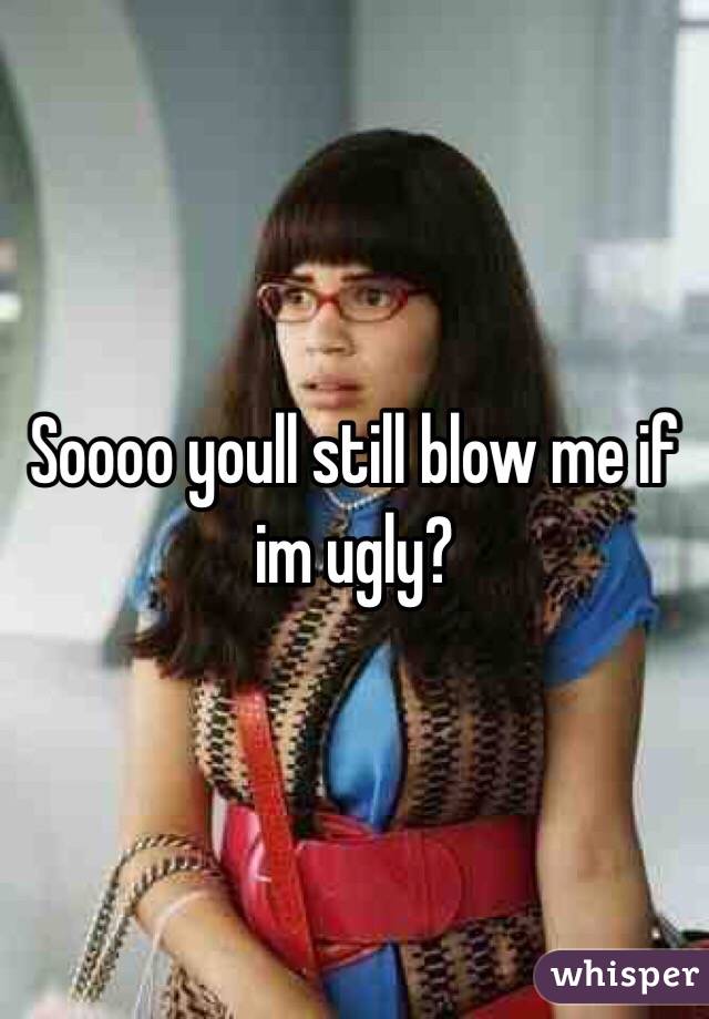 Soooo youll still blow me if im ugly?