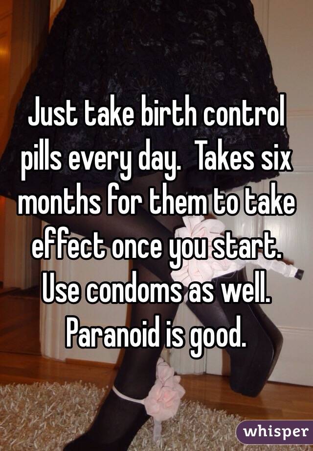 Just take birth control pills every day.  Takes six months for them to take effect once you start.  Use condoms as well.  Paranoid is good.