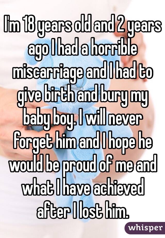 I'm 18 years old and 2 years ago I had a horrible miscarriage and I had to give birth and bury my baby boy. I will never forget him and I hope he would be proud of me and what I have achieved after I lost him.  