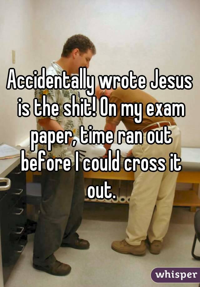 Accidentally wrote Jesus is the shit! On my exam paper, time ran out before I could cross it out.