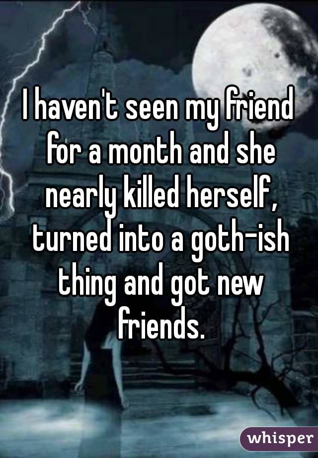I haven't seen my friend for a month and she nearly killed herself, turned into a goth-ish thing and got new friends.