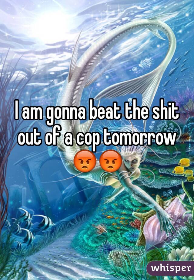 I am gonna beat the shit out of a cop tomorrow 😡😡