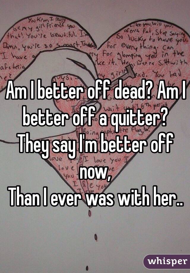 Am I better off dead? Am I better off a quitter? They say I'm better off now, 
Than I ever was with her.. 