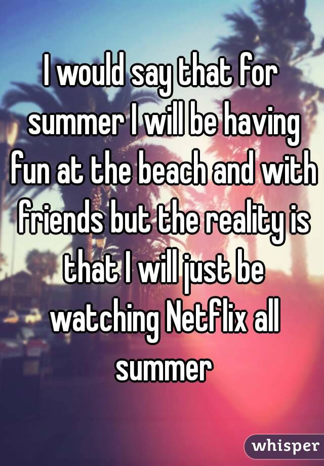 I would say that for summer I will be having fun at the beach and with friends but the reality is that I will just be watching Netflix all summer
