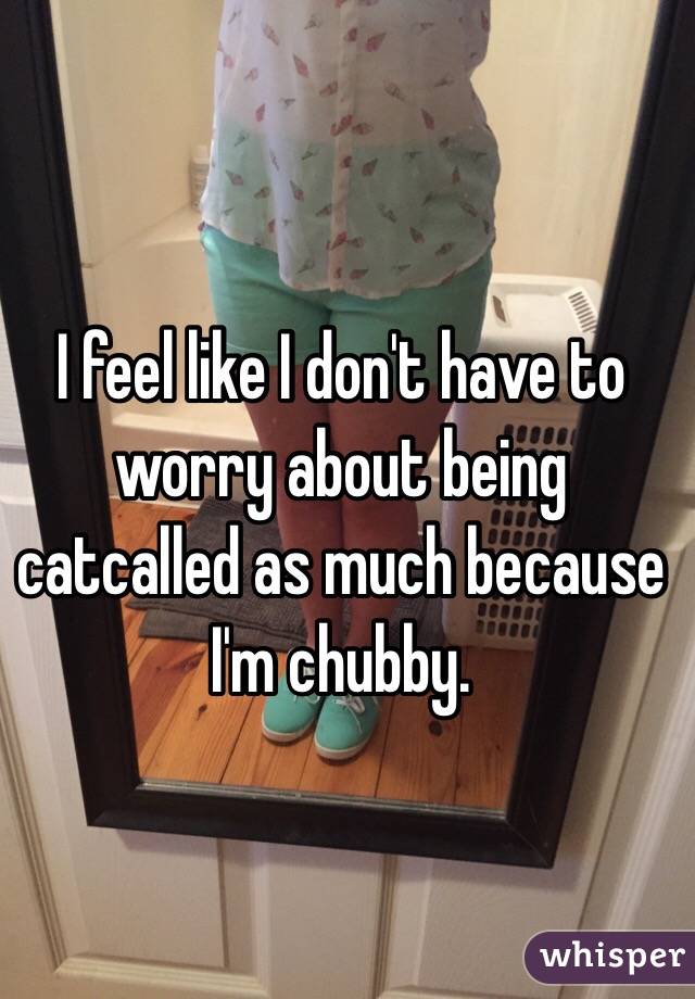 I feel like I don't have to worry about being catcalled as much because I'm chubby.