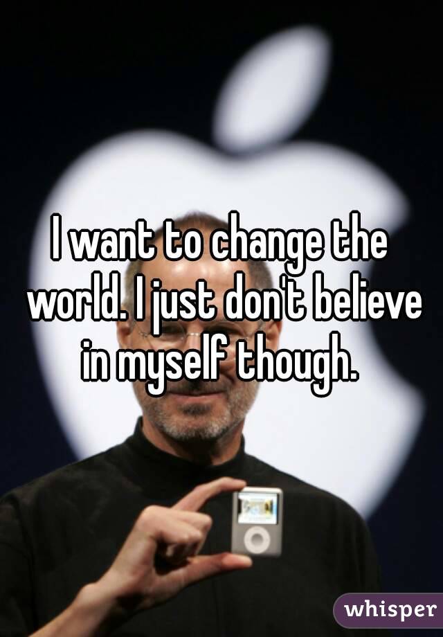 I want to change the world. I just don't believe in myself though. 