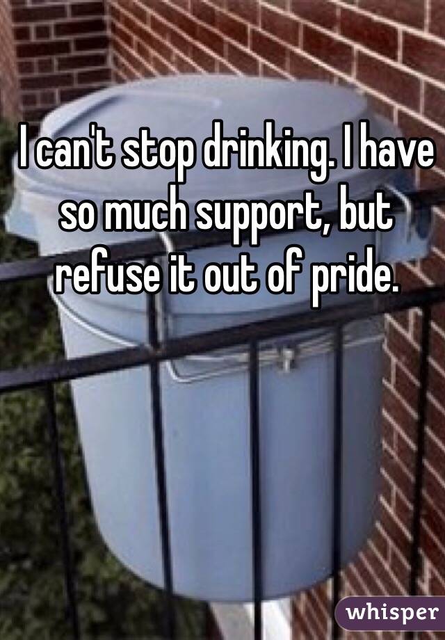 I can't stop drinking. I have so much support, but refuse it out of pride.