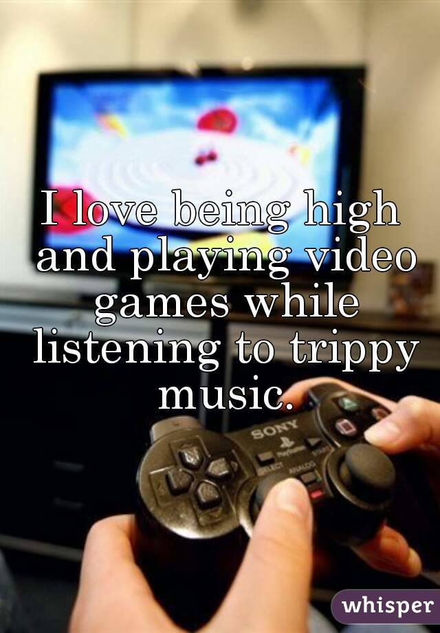 I love being high and playing video games while listening to trippy music.