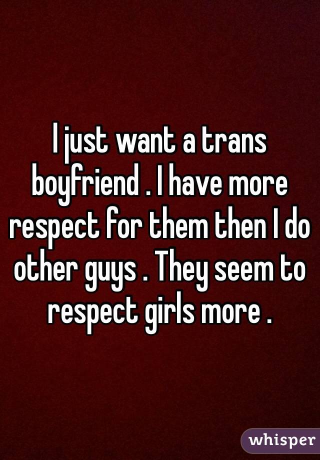 I just want a trans boyfriend . I have more respect for them then I do other guys . They seem to respect girls more . 