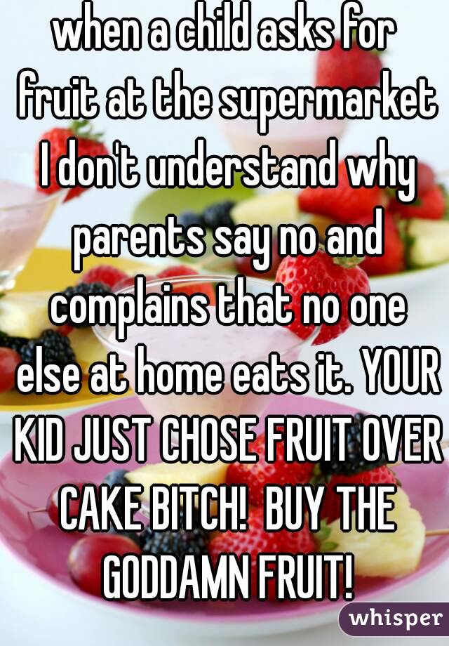 when a child asks for fruit at the supermarket I don't understand why parents say no and complains that no one else at home eats it. YOUR KID JUST CHOSE FRUIT OVER CAKE BITCH!  BUY THE GODDAMN FRUIT!