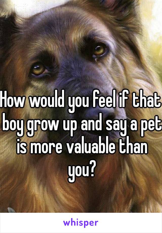 How would you feel if that boy grow up and say a pet is more valuable than you?