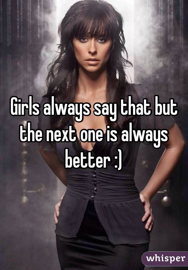 Girls always say that but the next one is always better :)
