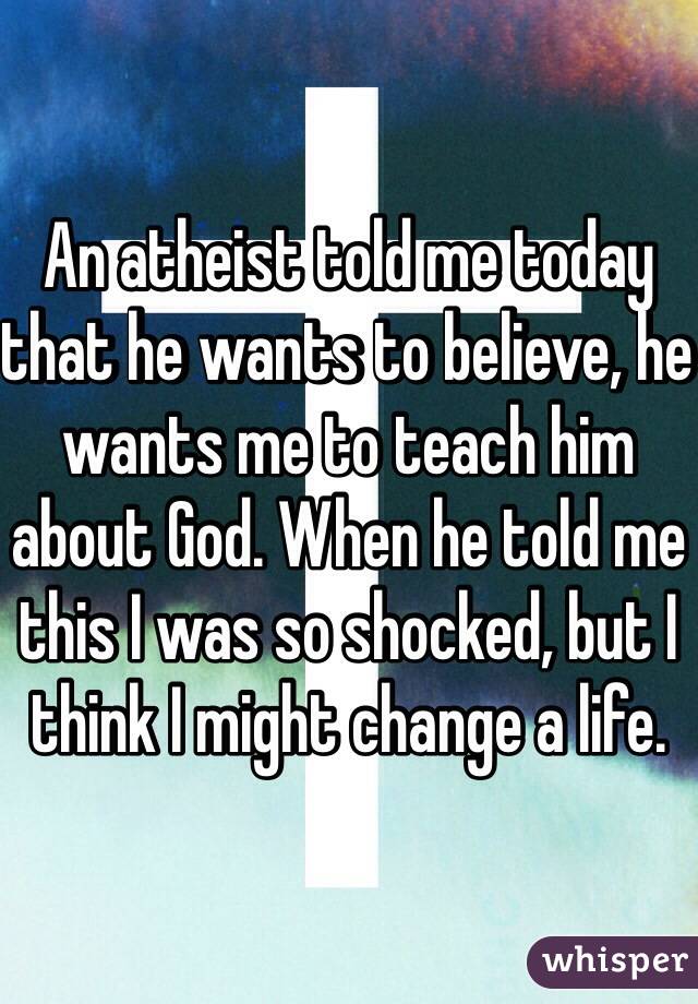 An atheist told me today that he wants to believe, he wants me to teach him about God. When he told me this I was so shocked, but I think I might change a life. 