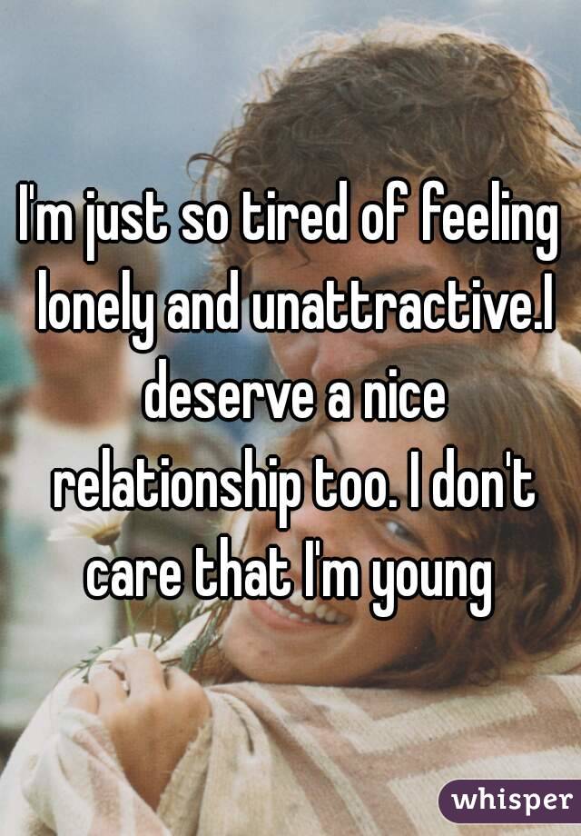 I'm just so tired of feeling lonely and unattractive.I deserve a nice relationship too. I don't care that I'm young 