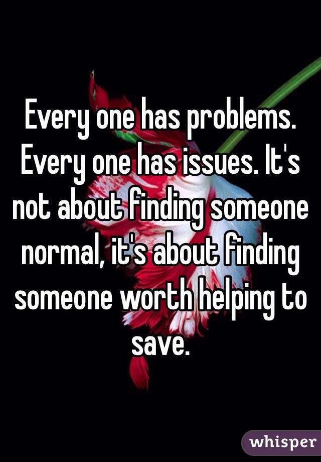 Every one has problems. Every one has issues. It's not about finding someone normal, it's about finding someone worth helping to save.