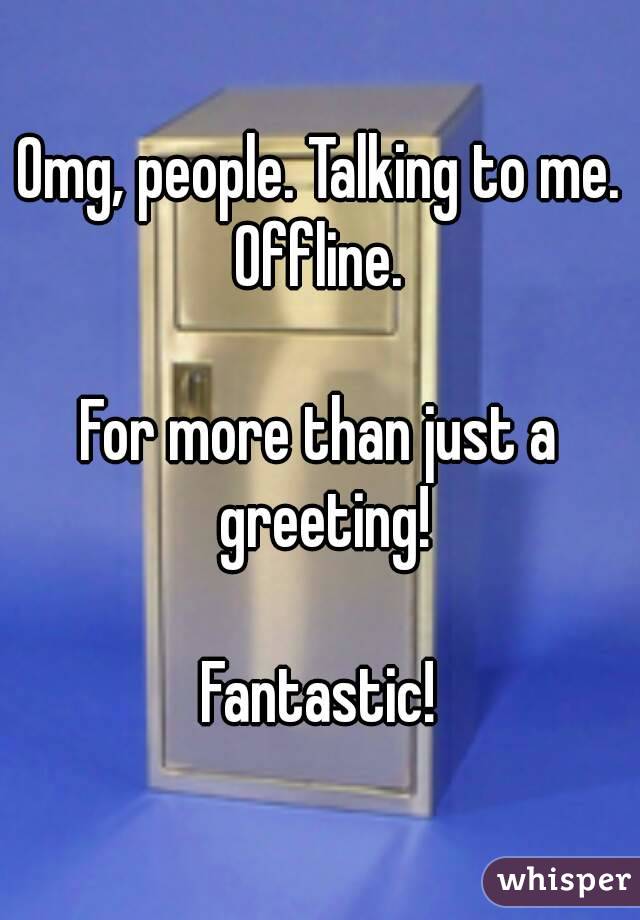 Omg, people. Talking to me. Offline. 

For more than just a greeting!

Fantastic!