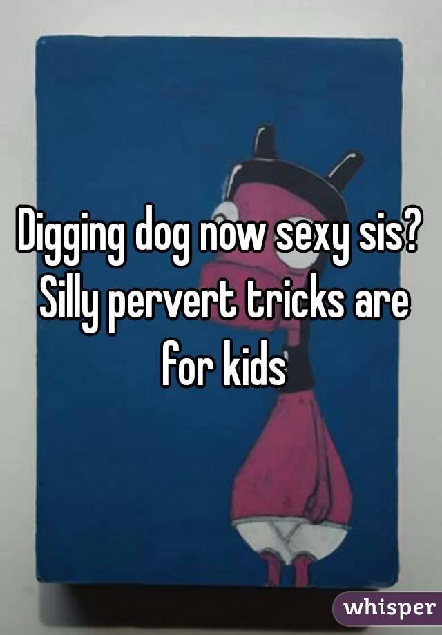 Digging dog now sexy sis? Silly pervert tricks are for kids