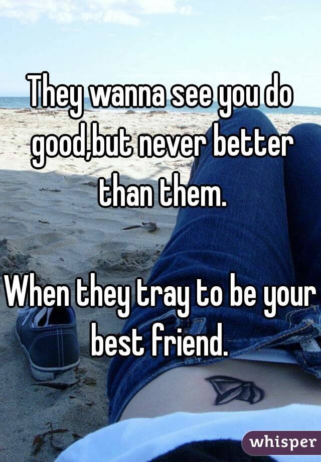 They wanna see you do good,but never better than them.

When they tray to be your best friend. 
