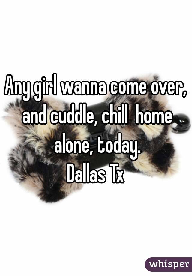 Any girl wanna come over, and cuddle, chill  home alone, today.
Dallas Tx