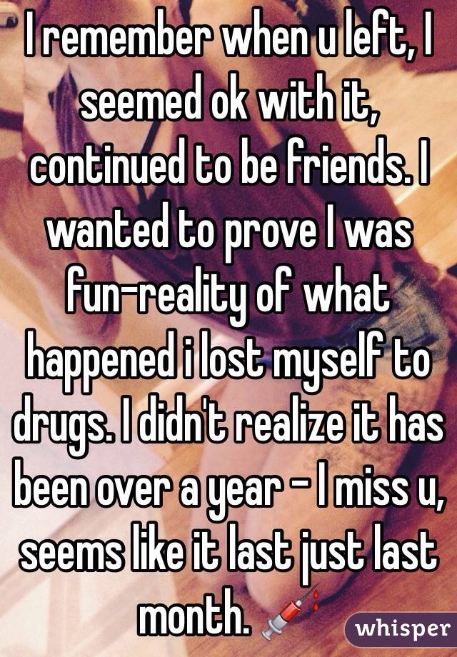 I remember when u left, I seemed ok with it, continued to be friends. I wanted to prove I was fun-reality of what happened i lost myself to drugs. I didn't realize it has been over a year - I miss u, seems like it last just last month. 💉