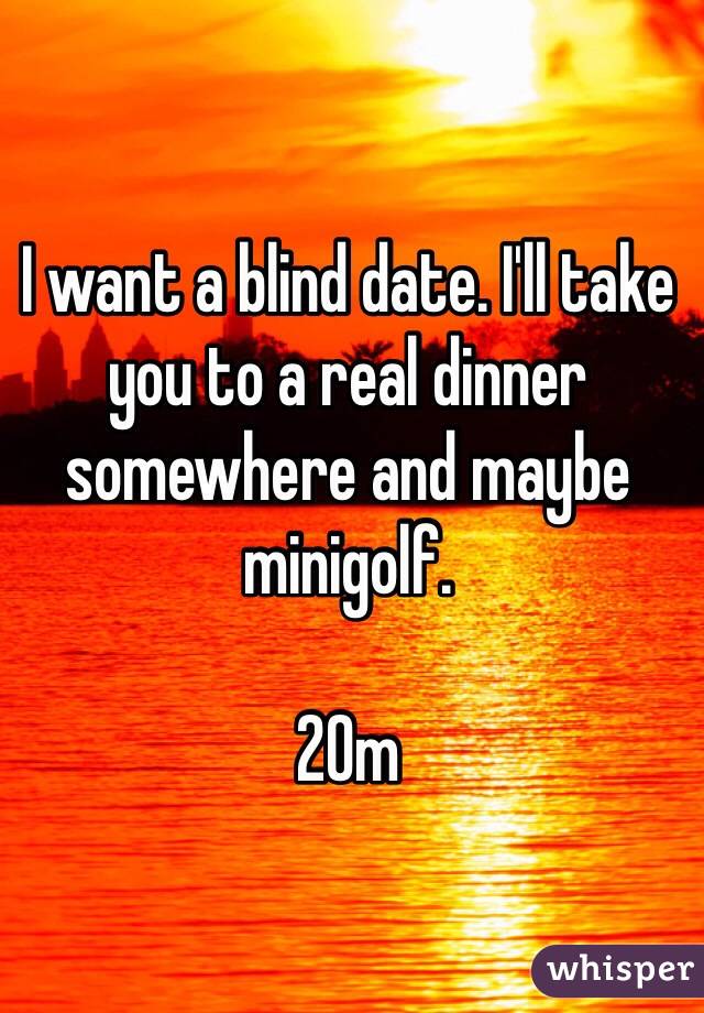 I want a blind date. I'll take you to a real dinner somewhere and maybe minigolf. 

20m