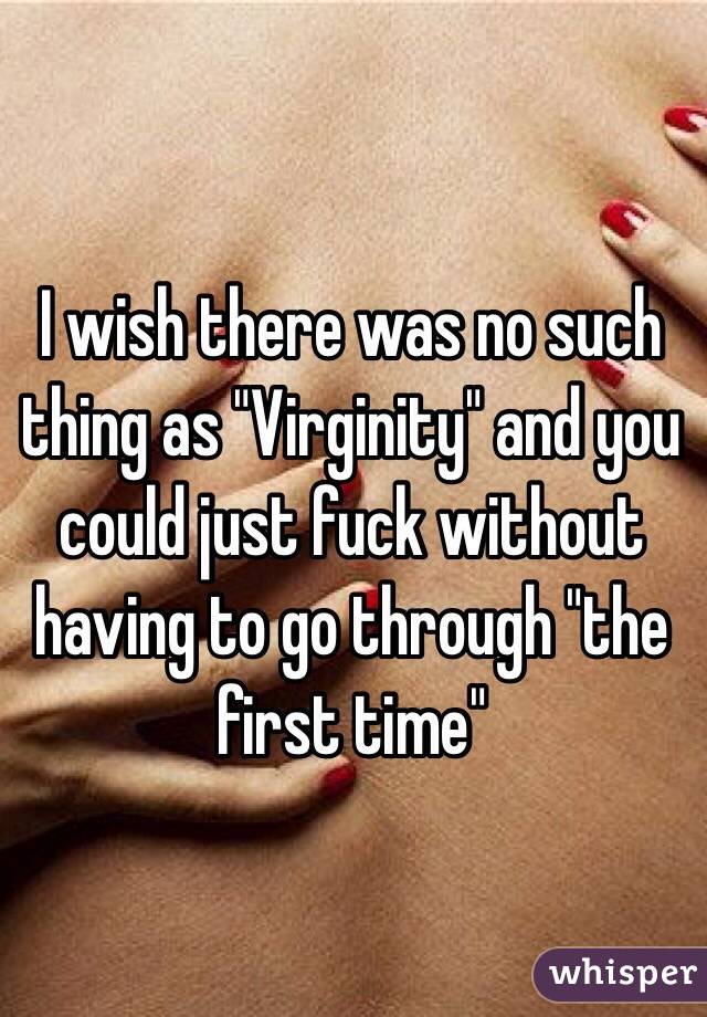 I wish there was no such thing as "Virginity" and you could just fuck without having to go through "the first time"
