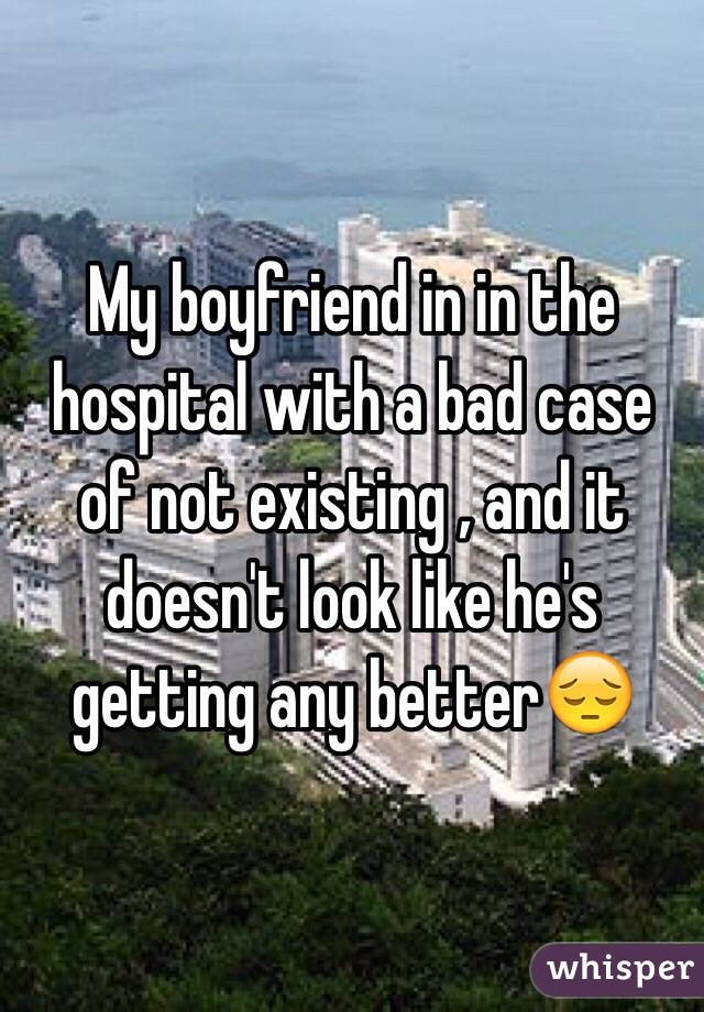 My boyfriend in in the hospital with a bad case of not existing , and it doesn't look like he's getting any better😔