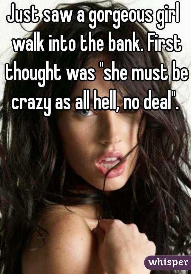 Just saw a gorgeous girl  walk into the bank. First thought was "she must be crazy as all hell, no deal". 