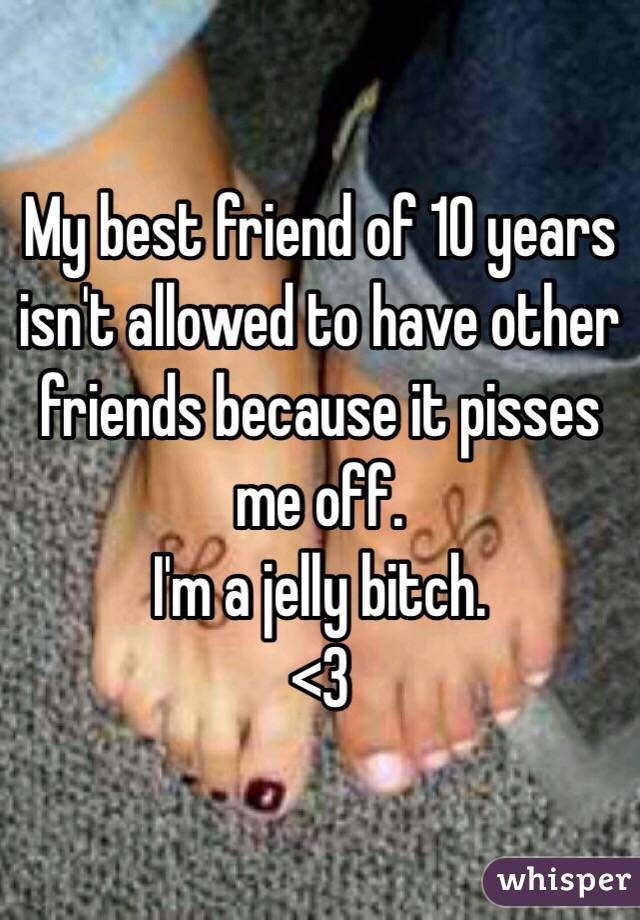 My best friend of 10 years isn't allowed to have other friends because it pisses me off. 
I'm a jelly bitch.
<3