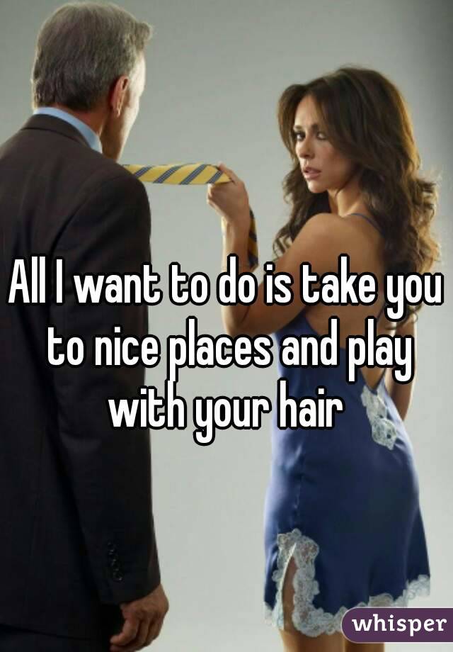 All I want to do is take you to nice places and play with your hair 