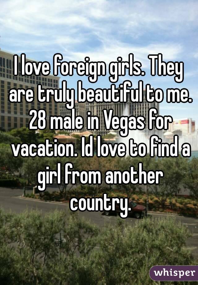 I love foreign girls. They are truly beautiful to me. 28 male in Vegas for vacation. Id love to find a girl from another country.
